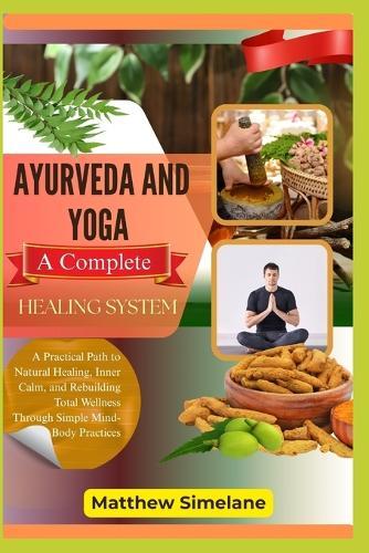 Ayurveda And Yoga: A Complete Healing System: A Practical Path to Natural Healing, Inner Calm, and Rebuilding Total Wellness Through Simple Mind-Body Practices