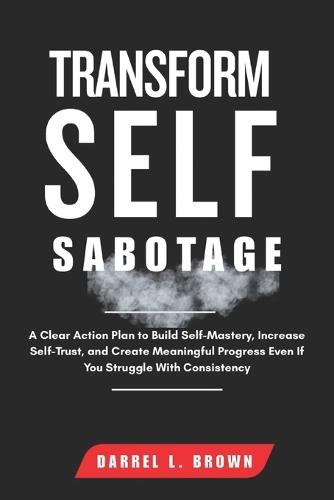 Transform Self Sabotage: A Clear Action Plan to Build Self-Mastery, Increase Self-Trust, and Create Meaningful Progress Even If You Struggle With Consistency