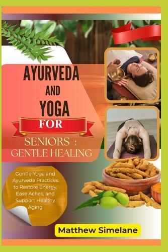 Ayurveda And Yoga For Seniors: Gentle Healing: Gentle Yoga and Ayurveda Practices to Restore Energy, Ease Aches, and Support Healthy Aging