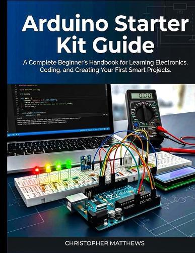 Arduino starter kit guide: A Complete Beginner's Handbook for Learning Electronics, Coding, and Creating Your First Smart Projects