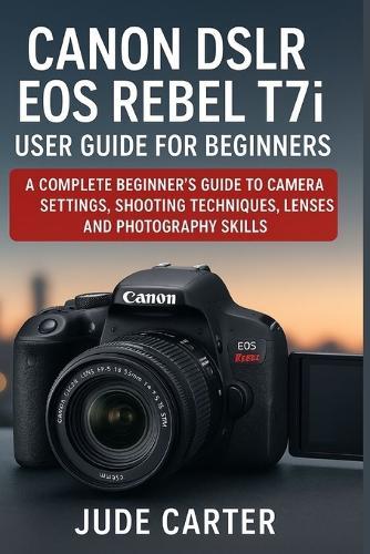 CANON DSLR EOS REBEL T7i USER GUIDE FOR BEGINNERS: A Complete Beginner's Guide to Camera Settings, Shooting Techniques, Lenses, and Photography Skills