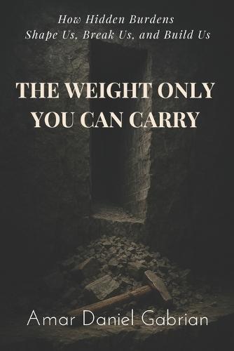 The Weight Only You Can Carry: How Hidden Burdens Shape Us, Break Us, and Build Us