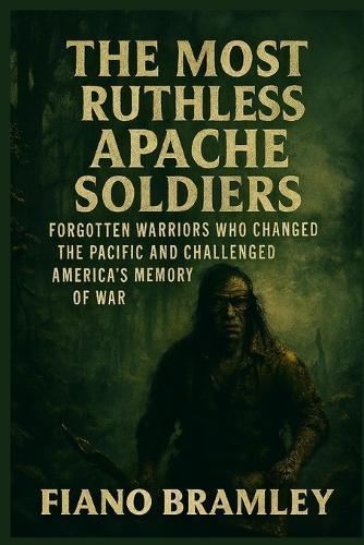 The Most Ruthless Apache Soldiers: Forgotten Warriors Who Changed the Pacific and Challenged America's Memory of War