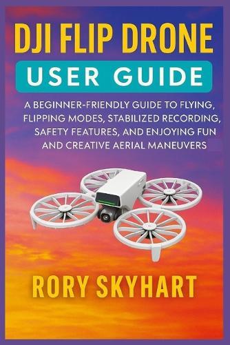 Dji Flip Drone User Guide: A Beginner-Friendly Guide to Flying, Flipping Modes, Stabilized Recording, Safety Features, and Enjoying Fun and Creative Aerial Maneuvers