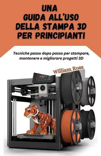 Una guida all'uso della stampa 3D per principianti: Tecniche passo dopo passo per stampare, mantenere e migliorare progetti 3D