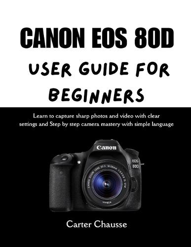 Canon EOS 80d User Guide for Beginners: Learn to capture sharp photos and video with clear settings and Step by step camera mastery with simple language