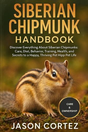 Siberian Chipmunk Handbook: Discover Everything About Siberian Chipmunks: Care, Diet, Behavior, Training, Health, Habitat, and Secrets to a Happy, Thriving Pet Life