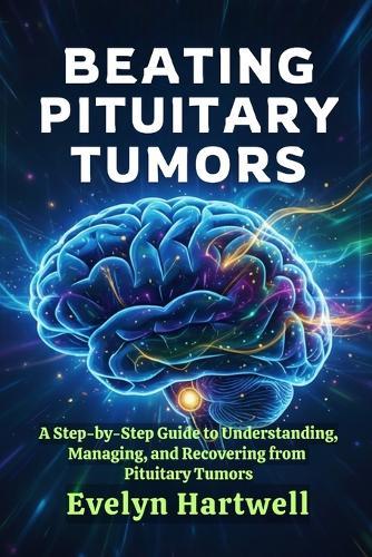 Beating Pituitary Tumors: A Step-by-Step Guide to Understanding, Managing, and Recovering from Pituitary Tumors