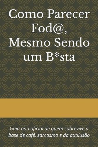 Como Parecer Fod@, Mesmo Sendo um B*sta: Guia não oficial de quem sobrevive a base de café, sarcasmo e da autilusão