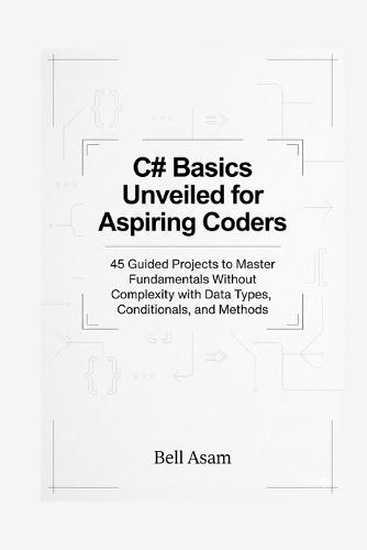 C# Basics Unveiled for Aspiring Coders: 45 Guided Projects to Master Fundamentals Without Complexity with Data Types, Conditionals, and Methods