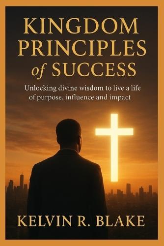 Kingdom Principles of Success: Unlocking Divine Wisdom to live A Life of Purpose Influence and Impact