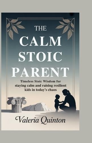 The Calm Stoic Parent: Timeless Stoic Wisdom for Staying Calm and Raising Resilient Kids in Today's Chaos