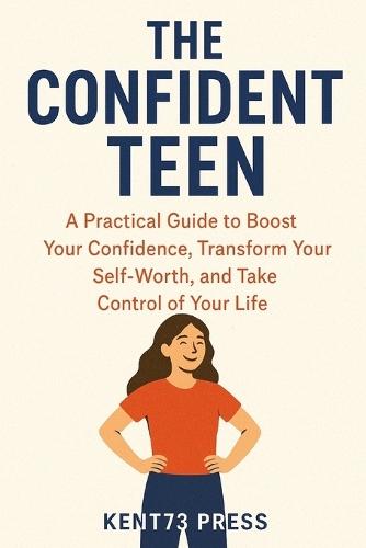The Confident Teen: A Practical Guide to Boost Your Confidence, Transform Your Self-Worth, and Take Control of Your Life