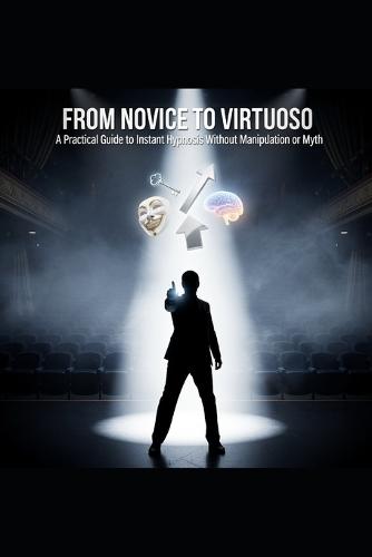 FROM NOVICE TO VIRTUOSO A Practical Guide to Instant Hypnosis Without Manipulation or Myth: Comprehensive Guide to Rapid Hypnosis Inductions for Self-Actualization and Stage Performance