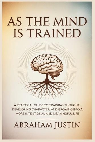 As the Mind Is Trained: A Practical Guide to Training Thought, Developing Character, and Growing into a More Intentional and Meaningful Life