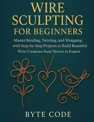 Wire Sculpting for Beginners: Master Bending, Twisting, and Wrapping with Step-by-Step Projects to Build Beautiful Wire Creations from Novice to Expert