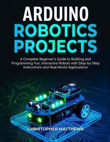 Arduino Robotics Projects: A Complete Beginner's Guide to Building and Programming Fun, Interactive Robots with Step-by-Step Instructions and Real-World Applications