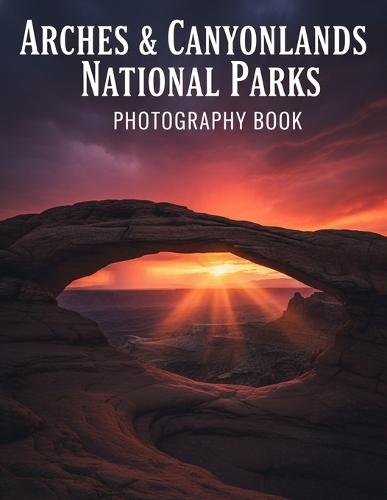 Arches & Canyonlands National Parks Photography Book: Capture The Breathtaking Beauty Of Arches & Canyonlands National Parks With Expert Photography Tips And Stunning Visuals