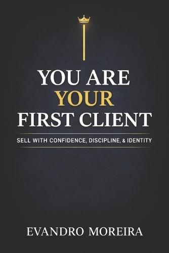 You Are Your First Client: The mindset, discipline, and daily decisions that turn anyone into a consistent sales professional