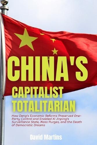 China's Capitalist Totalitarian: How Deng's Economic Reforms Preserved One-Party Control and Enabled Xi Jinping's Surveillance State, Mass Purges, and the Death of Democratic Dreams