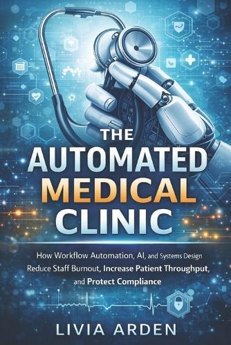 The Automated Medical Clinic: A Comprehensive Guide: How Workflow Automation, AI, and Systems Design Reduce Staff Burnout, Increase Patient Throughput, and Protect Compliance