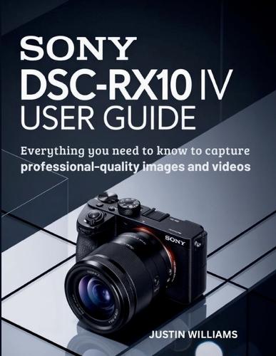 Sony DSC-RX10 IV User Guide: Everything You Need to Know to Capture Professional-Quality Images and Videos