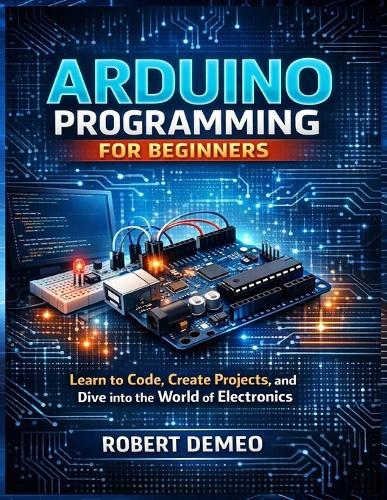 Arduino Programming for Beginners: Learn to Code, Create Projects, and Dive into the World of Electronics.