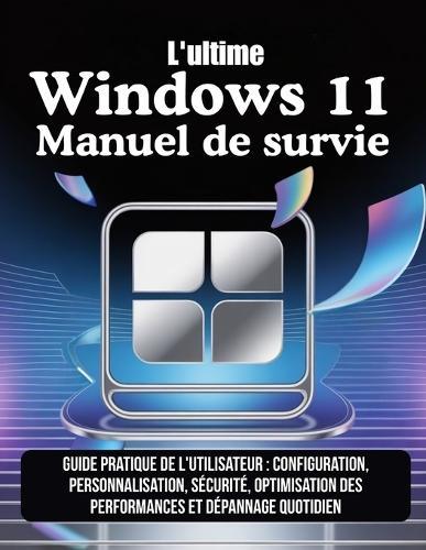 L'ultime Windows 11 Manuel de survie: Guide pratique de l'utilisateur: configuration, personnalisation, sécurité, optimisation des performances et dépannage quotidien