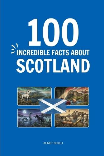 100 Incredible Facts About Scotland: Things You Should Know from Highland Clans and Kilts to World-Changing Inventions and Royal Secrets