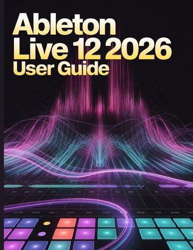 Ableton Live 12 2026 User Guide: The Ultimate Step-by-Step Manual for Beginners to Master Music Production, Mixing, Sound Design, and Creative Workflow Secrets