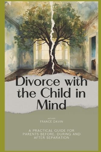 Divorce with the Child in Mind: A Practical Guide for Parents Before, During and After Separation