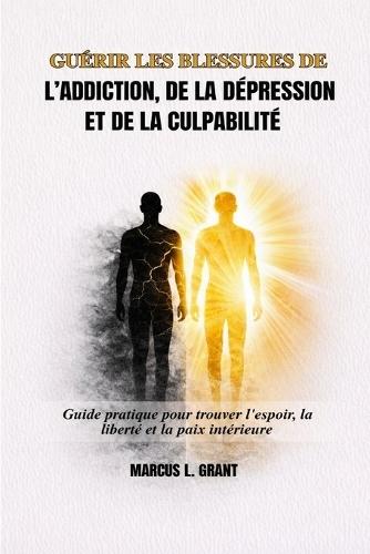 Guérir Les Blessures de l'Addiction, de la Dépression Et de la Culpabilité: Guide pratique pour trouver l'espoir, la liberté et la paix intérieure