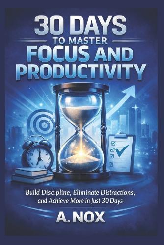 30 Days to Master Focus and Productivity: Build Discipline, Eliminate Distractions, and Achieve More in Just 30 Days