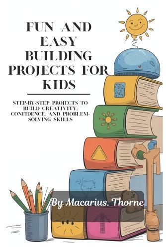 Fun and Easy Building Projects for Kids: Step-by-Step Projects to Build Creativity, Confidence, and Problem-Solving Skills