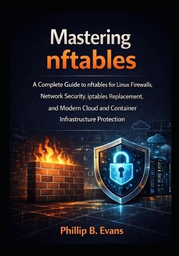 Mastering nftables: A Complete Guide to nftables for Linux Firewalls, Network Security, iptables Replacement, and Modern Cloud and Container Infrastructure Protection
