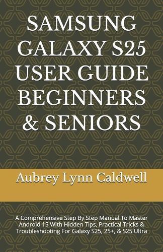 Samsung Galaxy S25 User Guide Beginners & Seniors: A Comprehensive Step By Step Manual To Master Android 15 With Hidden Tips, Practical Tricks & Troubleshooting For Galaxy S25, 25+, & S25 Ultra