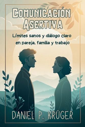 COMUNICACIÓN ASERTIVA. Límites sanos y diálogo claro en pareja, familia y trabajo.: Técnicas prácticas para expresar necesidades, manejar conflictos y ganar seguridad al hablar