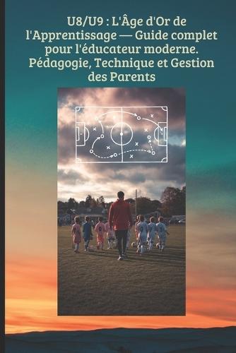 U8/U9: L'Âge d'Or de l'Apprentissage - Guide complet pour l'éducateur moderne.Pédagogie, Technique et Gestion des Parents: Transformer le jeu en apprentissage, structurer