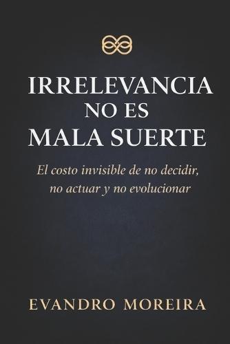 Irrelevancia No Es Mala Suerte: El costo invisible de no decidir, no actuar y no evolucionar