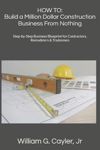 How to: Build a Million Dollar Construction Business From Nothing: Step-by-Step Business Blueprint for Contractors, Remodelers & Tradesmen