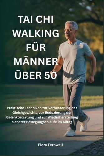 Tai CHI Walking Für Männer Über 50: Praktische Techniken zur Verbesserung des Gleichgewichts, zur Reduzierung der Gelenkbelastung und zur Wiederherstellung sicherer Bewegungsabläufe im Alltag