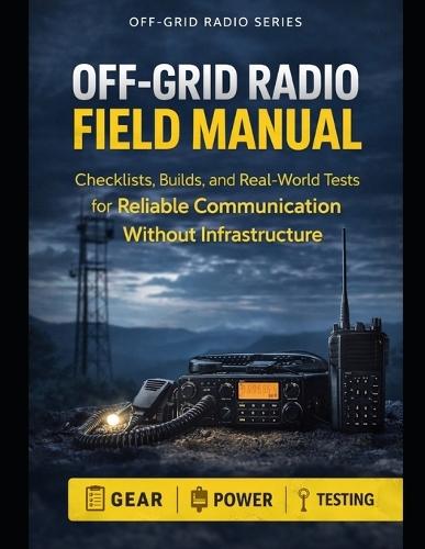 Off-Grid Radio Field Manual: Checklists, Builds, and Real-World Tests for Reliable Communication Without Infrastructure