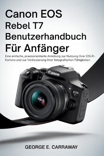Canon EOS Rebel T7 Benutzerhandbuch Für Anfänger: Eine einfache, praxisorientierte Anleitung zur Nutzung Ihrer DSLR-Kamera und zur Verbesserung Ihrer fotografischen Fähigkeiten