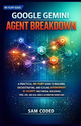 Google Gemini Agent Breakdown: A Practical, No-Fluff Guide to Building, Orchestrating, and Scaling Autonomous AI Agents Multimodal Reasoning, Tool Use, and Real-World Automation Workflows