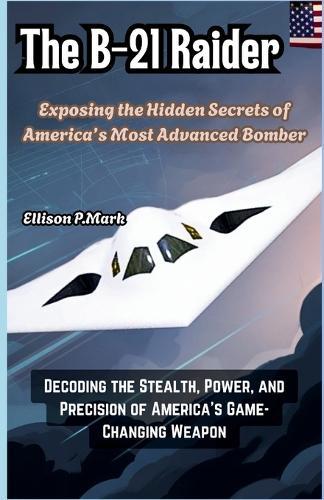 The B-21 Raider: Exposing the Hidden Secrets of America's Most Advanced Bomber: Decoding the Stealth, Power, and Precision of America's Game-Changing Weapon