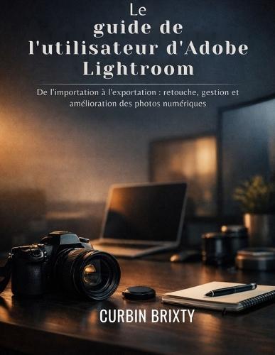 Le guide de l'utilisateur d'Adobe Lightroom: De l'importation à l'exportation: retouche, gestion et amélioration des photos numériques