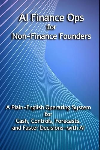AI Finance Ops for Non-Finance Founders: A Plain-English Operating System for Cash, Controls, Forecasts, and Faster Decisions-with AI