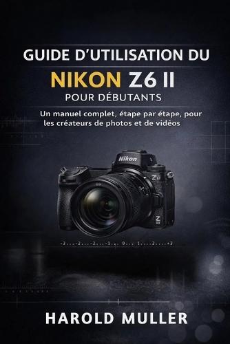 Guide d'Utilisation Du Nikon Z6 II Pour Débutants: Un manuel complet, étape par étape, pour les créateurs de photos et de vidéos