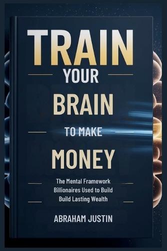 TRAIN Your BRAIN to MAKE MORE MONEY: The Mental Framework Billionaires Use to Build Lasting Wealth