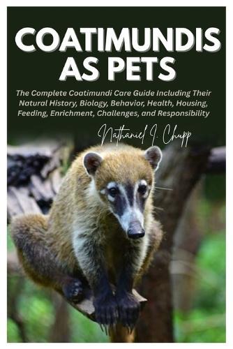 Coatimundis as Pets: The Complete Coatimundi Care Guide Including Their Natural History, Biology, Behavior, Health, Housing, Feeding, Enrichment, Challenges, and Responsibility